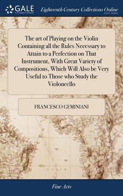 The art of Playing on the Violin Containing all the Rules Necessary to Attain to a Perfection on That Instrument, With Great Variety of Compositions, Which Will Also be Very Useful to Those who Study the Violoncello - Geminiani, Francesco