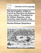 The Art of Poetry, Written in French by Monsieur de Boileau in Four Canto's. Translated by Sir William Soames, Since Revis'd by John Dryden, Esq.