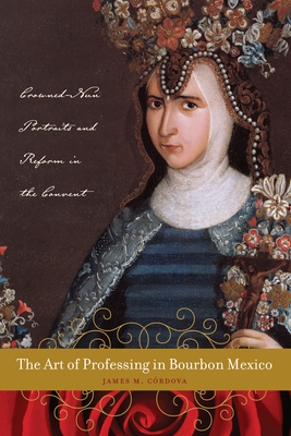 The Art of Professing in Bourbon Mexico: Crowned-Nun Portraits and Reform in the Convent - Crdova, James M