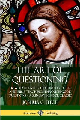 The Art of Questioning: How to Deliver Christian Lectures and Bible Teachings through Good Questions - a Sunday School Classic - Fitch, Joshua G