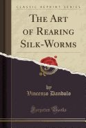 The Art of Rearing Silk-Worms (Classic Reprint)
