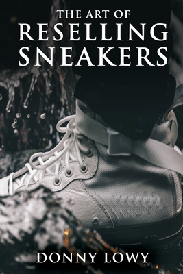 The Art of Reselling Sneakers: How To Make Money Reselling Sneakers Like A Pro - Lowy, Donny