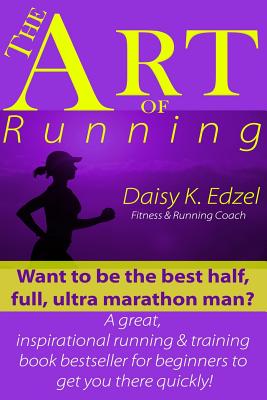 The Art of Running: Want to Be the Best Half, Full, Ultra Marathon Man? a Great, Inspirational Running & Training Book Bestseller for Beginners to Get You There Quickly! - Edzel, Daisy