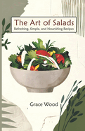 The Art Of salads: Refreshing Simple and Nourishing Recipes A Complete Book of 70 Vibrant Salad Dishes Using Greens, Fruits, Vegetables, Grains, Proteins, and Regional Specialties, Simple Recipes for Making Healthy and Fabulous Salad Meal Everyday