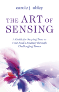 The Art of Sensing: A Guide for Staying True to Your Souls Journey through Challenging Times