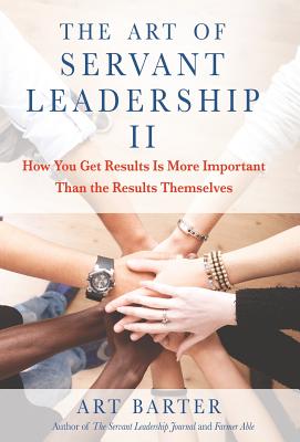 The Art of Servant Leadership II: How You Get Results Is More Important than the Results Themselves - Barter, Art