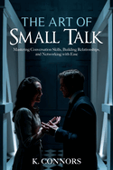 The Art of Small Talk: Mastering Conversation Skills, Building Relationships, and Networking with Ease