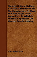 The Art of Soap-Making - A Practical Handbook of the Manufacture of Hard and Soft Soaps, Toilet Soaps, Etc - To Which Is Added an Appendix on Modern Candle-Making