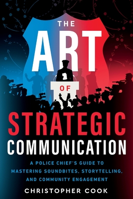 The Art Of Strategic Communication: A Police Chief's Guide To Mastering Soundbites, Storytelling, And Community Engagement - Cook, Christopher