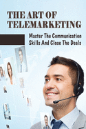 The Art Of Telemarketing: Master The Communication Skills And Close The Deals: Profitable Telesales Tips & Strategies