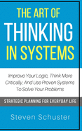 The Art of Thinking in Systems: Improve Your Logic, Think More Critically, and Use Proven Systems to Solve Your Problems - Strategic Planning for Everyday Life