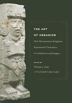 The Art of Urbanism: How Mesoamerican Kingdoms Represented Themselves in Architecture and Imagery - Fash, William L, Jr. (Editor), and Lujan, Leonardo Lopez (Editor)