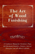 The Art of Wood Finishing - A Condensed Manual for Furniture, Piano and Hardwood Finishers, Painters, Interior Decorators and All Allied Craftsmen