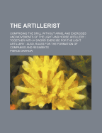 The Artillerist: Comprising the Drill Without Arms, and Exercises and Movements of the Light and Horse Artillery; Together with a Sword Exercise for the Light Artillery; Also, Rules for the Formation of Companies and Regiments (Classic Reprint)