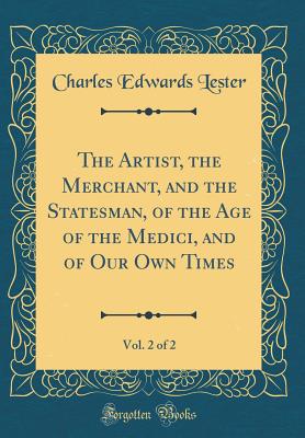 The Artist, the Merchant, and the Statesman, of the Age of the Medici, and of Our Own Times, Vol. 2 of 2 (Classic Reprint) - Lester, Charles Edwards