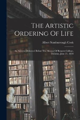 The Artistic Ordering Of Life: An Address Delivered Before The Alumni Of Rutgers College, Tuesday, June 21, 1898 - Cook, Albert Stanburrough