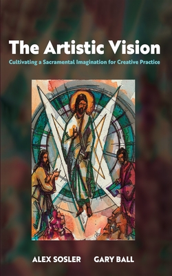 The Artistic Vision: Cultivating a Sacramental Imagination for Creative Practice - Sosler, Alex, and Ball, Gary