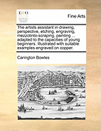 The Artists Assistant in Drawing, Perspective, Etching, Engraving, Mezzotinto-Scraping, Painting ... Adapted to the Capacities of Young Beginners. Illustrated with Suitable Examples Engraved on Copper.