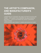 The Artist's Companion, and Manufacturer's Guide, Consisting of the Most Valuable Secrets in Arts and Trades: Calico Printing; Bleaching of Cotton and Paper; Dyeing of Wood, Bones, &C (Classic Reprint)