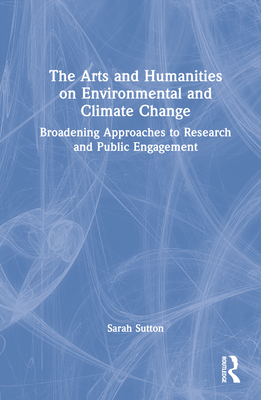 The Arts and Humanities on Environmental and Climate Change: Broadening Approaches to Research and Public Engagement - Sutton, Sarah