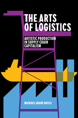 The Arts of Logistics: Artistic Production in Supply Chain Capitalism - Boyle, Michael Shane