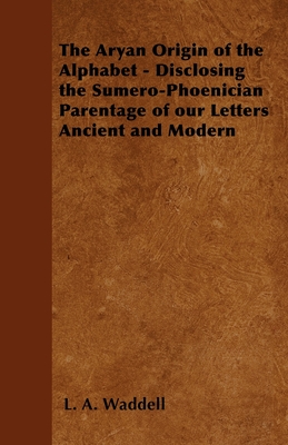 The Aryan Origin of the Alphabet - Disclosing the Sumero-Phoenician Parentage of Our Letters Ancient and Modern - Waddell, L a