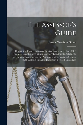 The Assessor's Guide [microform]: Containing Those Portions of the Assessment Act, Chap. 23, 4 Ed. VII, Together With Other Statutory Enactments Relating to the Duties of Assessors and the Assessment of Property in Ontario: With Notes of the Most... - Glenn, James Morrison D 1913? (Creator)
