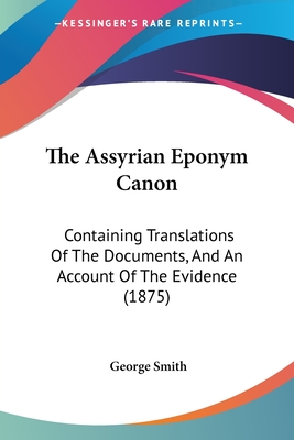 The Assyrian Eponym Canon: Containing Translations Of The Documents, And An Account Of The Evidence (1875) - Smith, George, Professor, BSC, Msc