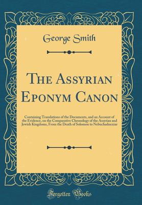 The Assyrian Eponym Canon: Containing Translations of the Documents, and an Account of the Evidence, on the Comparative Chronology of the Assyrian and Jewish Kingdoms, from the Death of Solomon to Nebuchadnezzar (Classic Reprint) - Smith, George, Professor, BSC, Msc