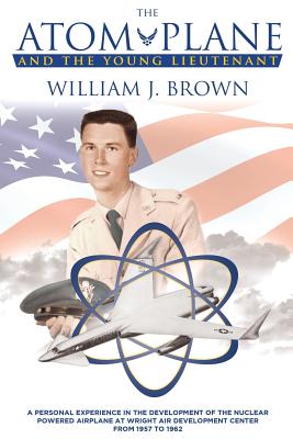 The Atom Plane And The Young Lieutenant: A Personal Experience In The Development Of The Nuclear Powered Airplane At Wright Air Development Center From 1957 to 1962 - Brown, William J