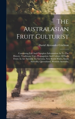 The Australasian Fruit Culturist: Containing Full And Complete Information As To The History, Traditions, Uses, Propagation And Culture Of Such Fruits As Are Suitable To Victoria, New South Wales, South Australia, Queensland, Western Australia, - Crichton, David Alexander