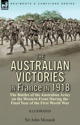 The Australian Victories in France in 1918: the Battles of the Australian Army on the Western Front During the Final Year of the First World War - Monash, John, Sir