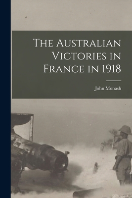 The Australian Victories in France in 1918 - Monash, John (Sir) 1865- (Creator)