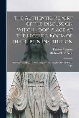 The Authentic Report of the Discussion Which Took Place at the Lecture-room of the Dublin Institution [microform]: Between the Rev. Thomas Maguire, and the Rev. Richard T.P. Pope - Maguire, Thomas 1792-1847, and Pope, Richard T P (Richard Thomas P (Creator)