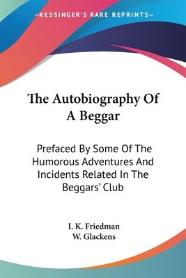 The Autobiography Of A Beggar: Prefaced By Some Of The Humorous Adventures And Incidents Related In The Beggars' Club - Friedman, I K