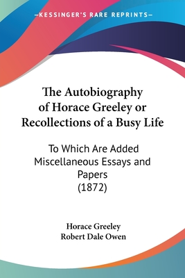 The Autobiography of Horace Greeley or Recollections of a Busy Life: To Which Are Added Miscellaneous Essays and Papers (1872) - Greeley, Horace, and Owen, Robert Dale