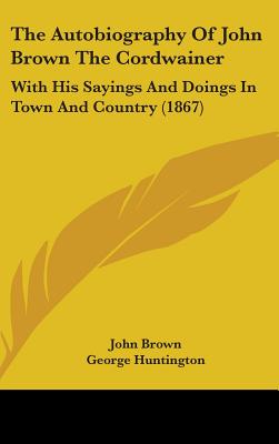 The Autobiography Of John Brown The Cordwainer: With His Sayings And Doings In Town And Country (1867) - Brown, John, and Huntington, George (Editor)