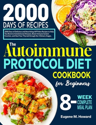 The Autoimmune Protocol Diet Cookbook for Beginners: 2000 Days of Delicious and Nourishing AIP Paleo Recipes to Help You Reverse Autoimmune Diseases, Boost Immune System Function, and Heal Your Thyroid through the 4 Dietary Stages - Howard, Eugene M