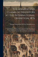 The Awards and Claims of Exhibitors at the International Exhibition, 1876: Containing the Official Awards, With the Respective Claims of Each Exhibitor, and the General Reports of the Judges in the Departments of Textile Materials, Fabrics, and Machinery