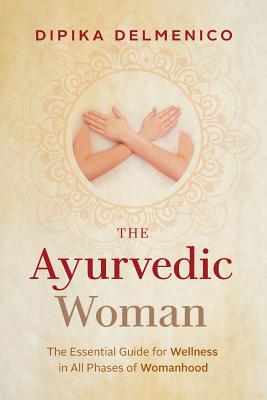 The Ayurvedic Woman: The Essential Guide for Wellness in All Phases of Womanhood - Delmenico, Dipika
