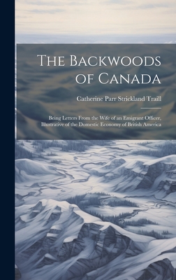 The Backwoods of Canada: Being Letters From the Wife of an Emigrant Officer, Illustrative of the Domestic Economy of British America - Traill, Catherine Parr Strickland