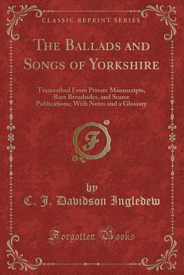 The Ballads and Songs of Yorkshire: Transcribed from Private Manuscripts, Rare Broadsides, and Scarce Publications; With Notes and a Glossary (Classic Reprint) - Ingledew, C J Davidson