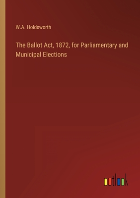 The Ballot Act, 1872, for Parliamentary and Municipal Elections - Holdsworth, W A