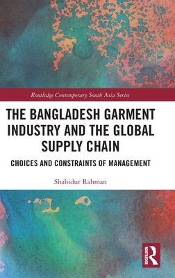 The Bangladesh Garment Industry and the Global Supply Chain: Choices and Constraints of Management - Rahman, Shahidur