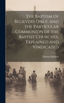 The Baptism of Believers Only, and the Particular Communion of the Baptist Churches, Explained and Vindicated - Baldwin, Thomas