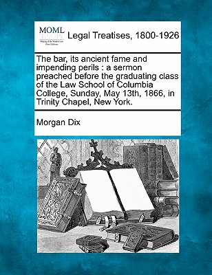 The Bar, Its Ancient Fame and Impending Perils: A Sermon Preached Before the Graduating Class of the Law School of Columbia College, Sunday, May 13th, 1866, in Trinity Chapel, New York. - Dix, Morgan