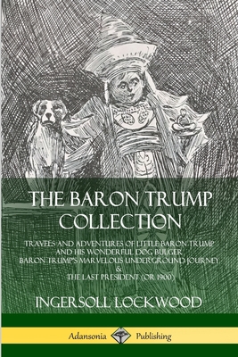 The Baron Trump Collection: Travels and Adventures of Little Baron Trump and his Wonderful Dog Bulger, Baron Trump's Marvelous Underground Journey & The Last President (or 1900) - Lockwood, Ingersoll