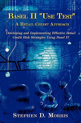 The Basel II "Use Test" - A Retail Credit Approach: Developing and Implementing Effective Retail Credit Risk Strategies Using Basel II - Morris, Stephen D