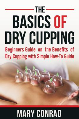 The Basics of Dry Cupping: Beginners Guide on the Benefits of Dry Cupping with a Simple How-to Guide - Conrad, Mary