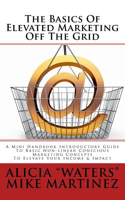 The Basics Of Elevated Marketing Off The Grid: A Mini Handbook Introductory Guide To Basic Non-linear Conscious Marketing Concepts To Elevate Your Income & Impact - Martinez, Mike (Contributions by), and "waters", Alicia